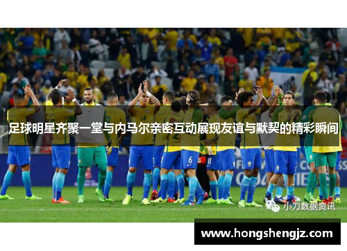 足球明星齐聚一堂与内马尔亲密互动展现友谊与默契的精彩瞬间