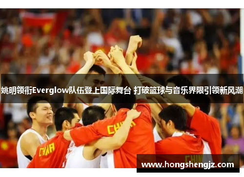 姚明领衔Everglow队伍登上国际舞台 打破篮球与音乐界限引领新风潮